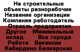 На строительные объекты разнорабочие › Название организации ­ Компания-работодатель › Отрасль предприятия ­ Другое › Минимальный оклад ­ 1 - Все города Работа » Вакансии   . Кабардино-Балкарская респ.